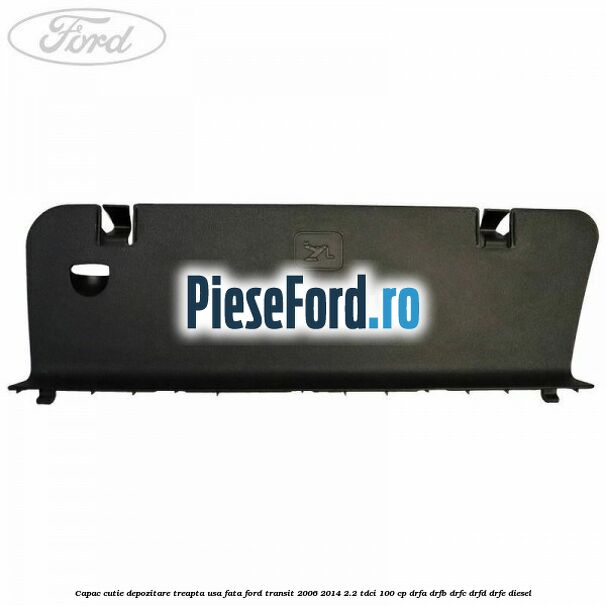 Capac cutie depozitare treapta usa fata Ford Transit 2006-2014 2.2 TDCi 100 cp DRFA, DRFB, DRFC, DRFD, DRFE diesel