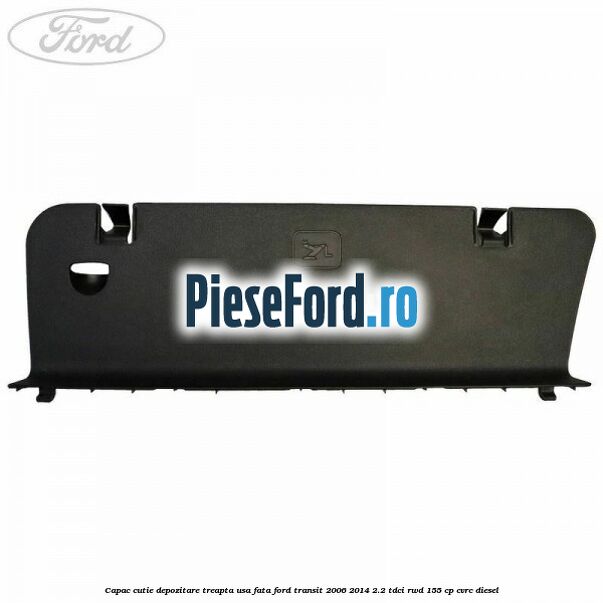 Capac cutie depozitare treapta usa fata Ford Transit 2006-2014 2.2 TDCi RWD 155 cp CVRC diesel