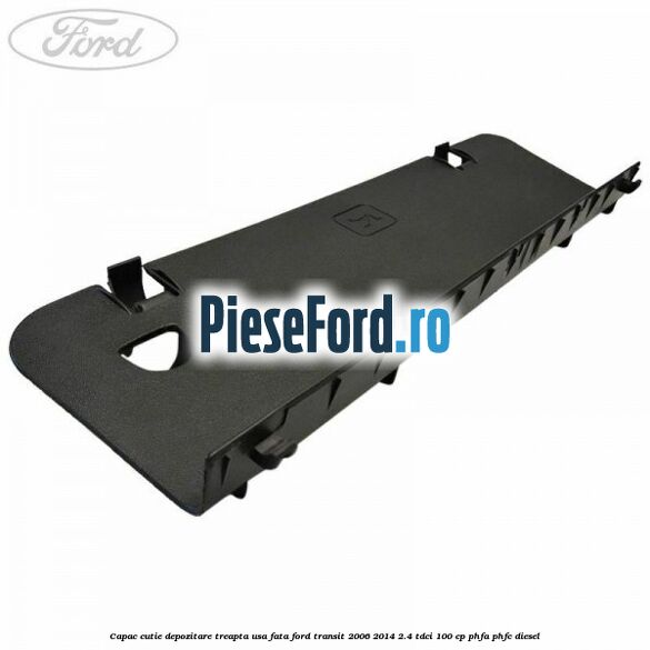 Capac cutie depozitare treapta usa fata Ford Transit 2006-2014 2.4 TDCi 100 cp Capac cutie depozitare treapta usa fata Ford Transit 2006-2014 2.4 TDCi 100 cp PHFA, PHFC diesel