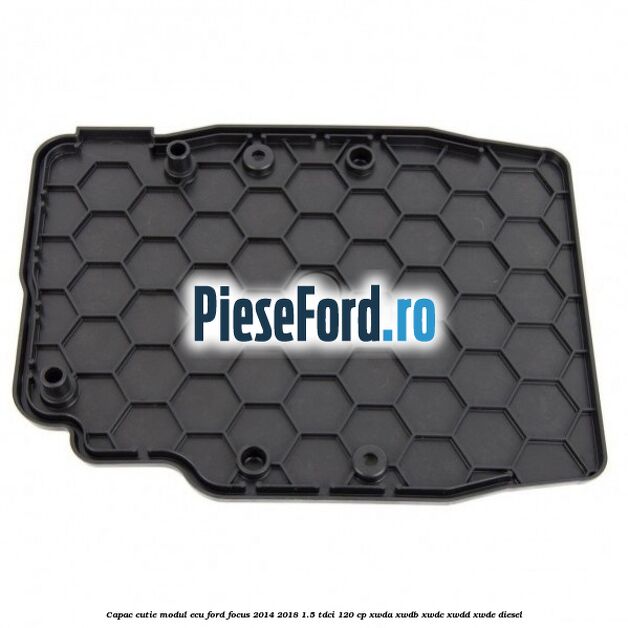 Capac cutie modul ECU Ford Focus 2014-2018 1.5 TDCi 120 cp Capac cutie modul ECU Ford Focus 2014-2018 1.5 TDCi 120 cp XWDA, XWDB, XWDC, XWDD, XWDE diesel