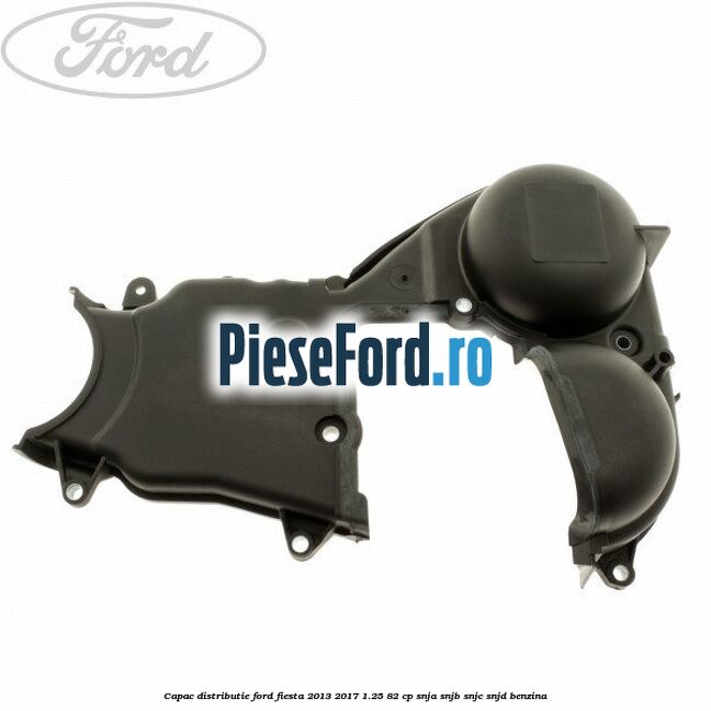 Capac distributie Ford Fiesta 2013-2017 1.25 82 cp SNJA, SNJB, SNJC, SNJD benzina
