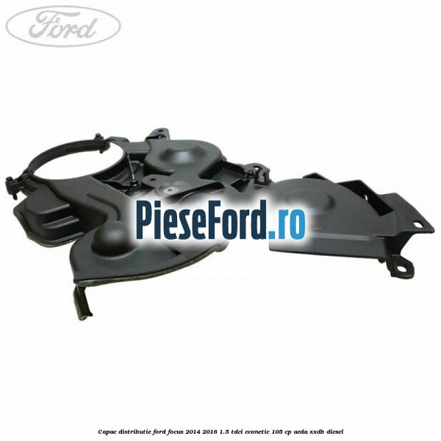 Capac distributie Ford Focus 2014-2018 1.5 TDCi ECOnetic 105 cp AEDA, XXDB diesel