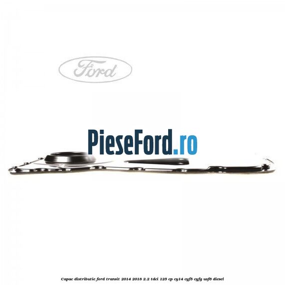 Capac distributie Ford Transit 2014-2018 2.2 TDCi 125 cp CY14, CYF5, CYFG, USF6 diesel