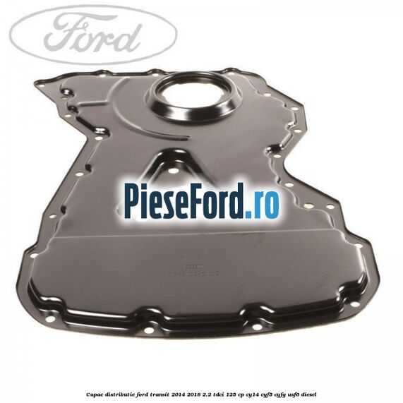 Capac distributie Ford Transit 2014-2018 2.2 TDCi 125 cp CY14, CYF5, CYFG, USF6 diesel
