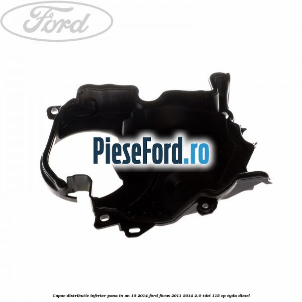 Capac distributie inferior pana in an 10/2014 Ford Focus 2011-2014 2.0 TDCi 115 cp TYDA diesel