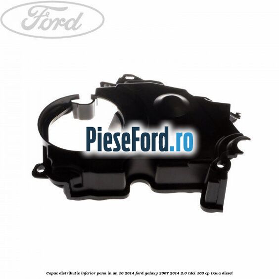 Capac distributie inferior pana in an 10/2014 Ford Galaxy 2007-2014 2.0 TDCi 163 cp TXWA diesel