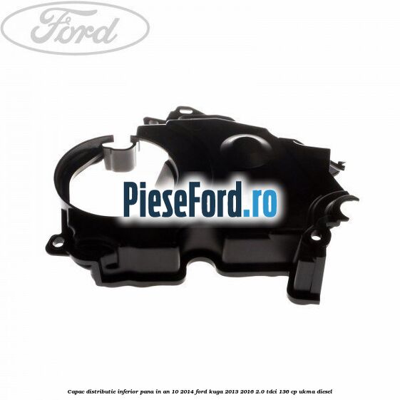 Capac distributie inferior pana in an 10/2014 Ford Kuga 2013-2016 2.0 TDCi 136 cp UKMA diesel