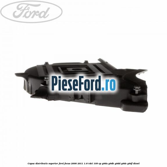 Capac distributie superior Ford Focus 2008-2011 1.6 TDCi 109 cp Capac distributie superior Ford Focus 2008-2011 1.6 TDCi 109 cp G8DA, G8DB, G8DD, G8DE, G8DF diesel