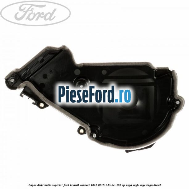 Capac distributie superior Ford Transit Connect 2013-2018 1.5 TDCi 100 cp XVGA, XVGB, XVGC, XXGA diesel