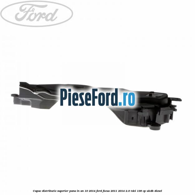 Capac distributie superior pana in an 10/2014 Ford Focus 2011-2014 2.0 TDCi 136 cp UKDB diesel