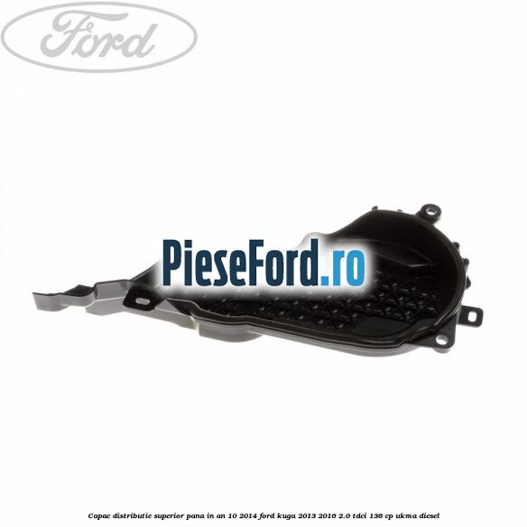 Capac distributie superior pana in an 10/2014 Ford Kuga 2013-2016 2.0 TDCi 136 cp UKMA diesel