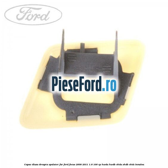 Capac diuza dreapta spalator far Ford Focus 2008-2011 1.6 100 cp Capac diuza dreapta spalator far Ford Focus 2008-2011 1.6 100 cp HWDA, HWDB, SHDA, SHDB, SHDC benzina