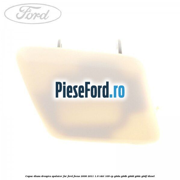 Capac diuza dreapta spalator far Ford Focus 2008-2011 1.6 TDCi 109 cp G8DA, G8DB, G8DD, G8DE, G8DF diesel