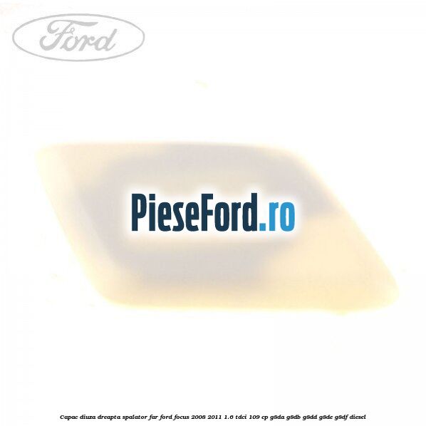 Capac diuza dreapta spalator far Ford Focus 2008-2011 1.6 TDCi 109 cp G8DA, G8DB, G8DD, G8DE, G8DF diesel