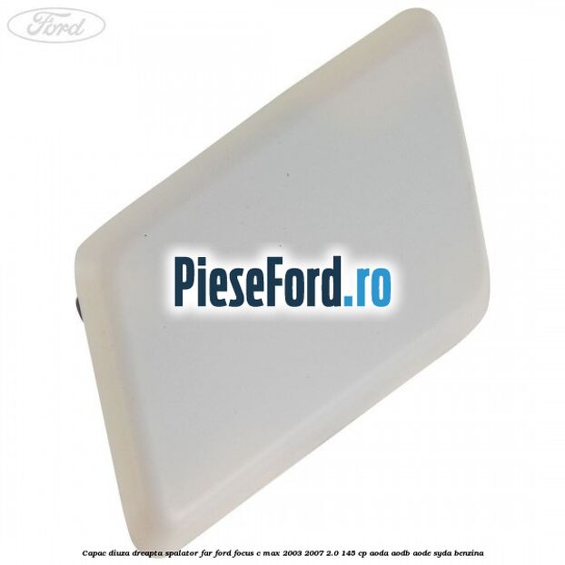 Capac diuza dreapta spalator far Ford Focus C-Max 2003-2007 2.0 145 cp AODA, AODB, AODE, SYDA benzina