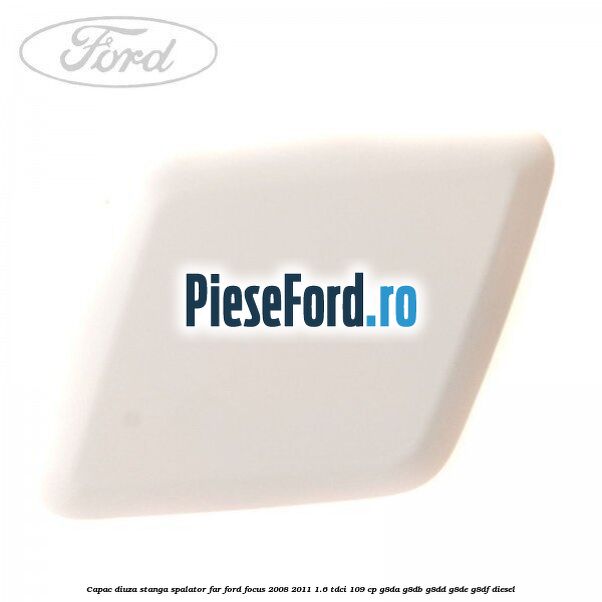 Capac diuza stanga spalator far Ford Focus 2008-2011 1.6 TDCi 109 cp G8DA, G8DB, G8DD, G8DE, G8DF diesel