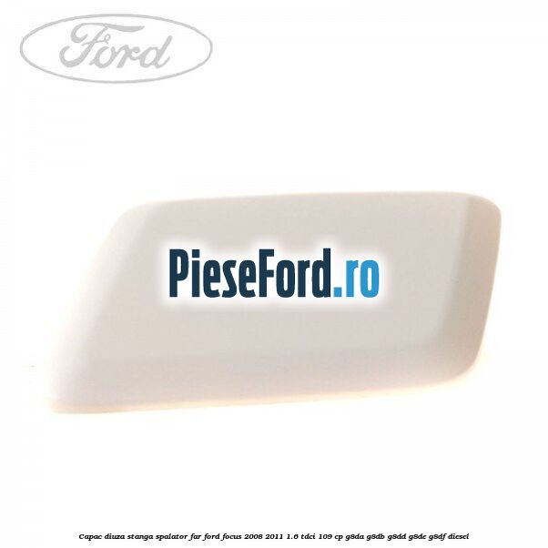 Capac diuza stanga spalator far Ford Focus 2008-2011 1.6 TDCi 109 cp G8DA, G8DB, G8DD, G8DE, G8DF diesel