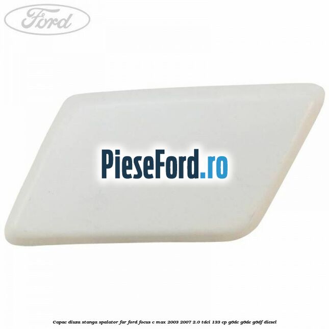 Capac diuza stanga spalator far Ford Focus C-Max 2003-2007 2.0 TDCi 133 cp Capac diuza stanga spalator far Ford Focus C-Max 2003-2007 2.0 TDCi 133 cp G6DC, G6DE, G6DF diesel