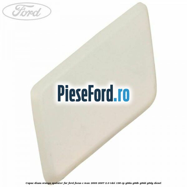 Capac diuza stanga spalator far Ford Focus C-Max 2003-2007 2.0 TDCi 136 cp G6DA, G6DB, G6DD, G6DG diesel