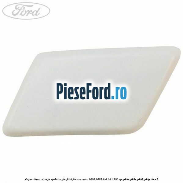 Capac diuza stanga spalator far Ford Focus C-Max 2003-2007 2.0 TDCi 136 cp G6DA, G6DB, G6DD, G6DG diesel