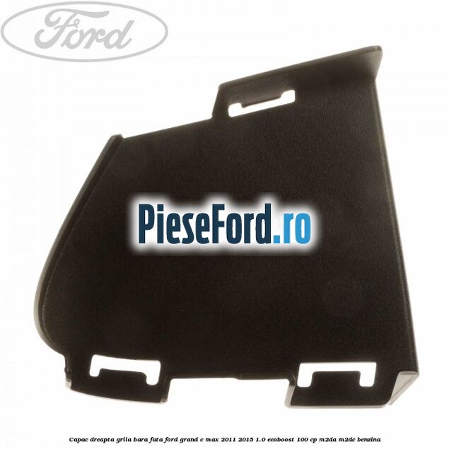 Capac dreapta grila bara fata Ford Grand C-Max 2011-2015 1.0 EcoBoost 100 cp M2DA, M2DC benzina