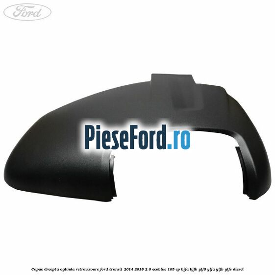 Capac dreapta oglinda retrovizoare Ford Transit 2014-2018 2.0 EcoBlue 105 cp BJFA, BJFB, YLF6, YLFA, YLFB, YLFS diesel