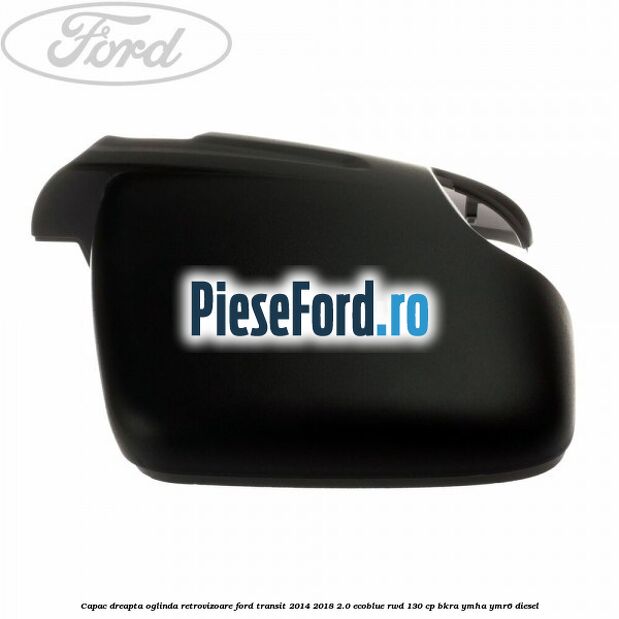 Capac dreapta oglinda retrovizoare Ford Transit 2014-2018 2.0 EcoBlue RWD 130 cp BKRA, YMHA, YMR6 diesel