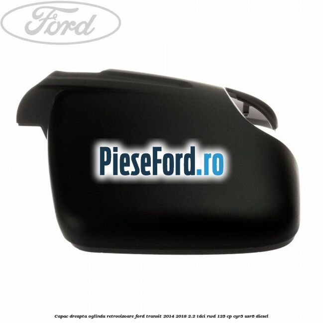 Capac dreapta oglinda retrovizoare Ford Transit 2014-2018 2.2 TDCi RWD 125 cp CYR5, USR6 diesel