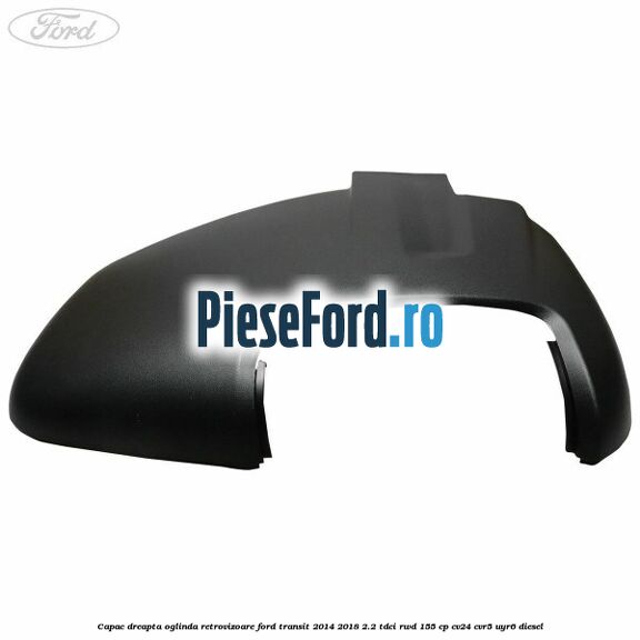 Capac dreapta oglinda retrovizoare Ford Transit 2014-2018 2.2 TDCi RWD 155 cp CV24, CVR5, UYR6 diesel