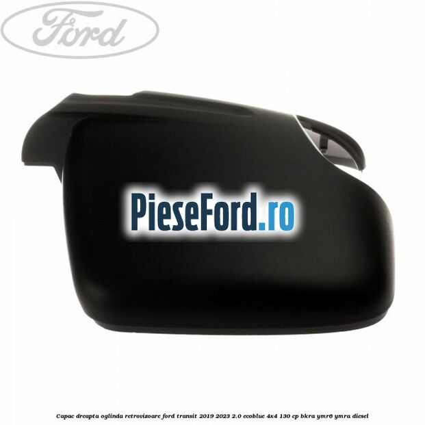 Capac dreapta oglinda retrovizoare Ford Transit 2019-2023 2.0 EcoBlue 4x4 130 cp BKRA, YMR6, YMRA diesel