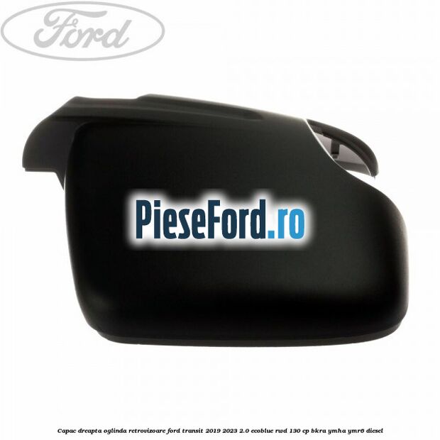 Capac dreapta oglinda retrovizoare Ford Transit 2019-2023 2.0 EcoBlue RWD 130 cp BKRA, YMHA, YMR6 diesel