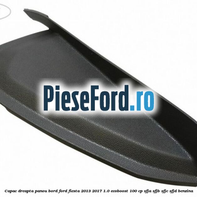 Capac dreapta panou bord Ford Fiesta 2013-2017 1.0 EcoBoost 100 cp SFJA, SFJB, SFJC, SFJD benzina