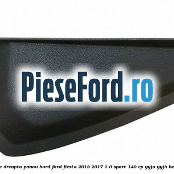 Capac dreapta panou bord Ford Fiesta 2013-2017 1.0 Sport 140 cp YYJA, YYJB benzina