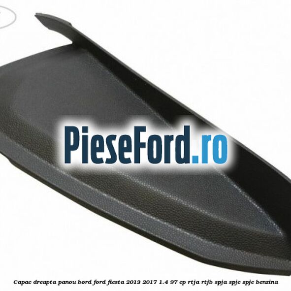 Capac dreapta panou bord Ford Fiesta 2013-2017 1.4 97 cp RTJA, RTJB, SPJA, SPJC, SPJE benzina