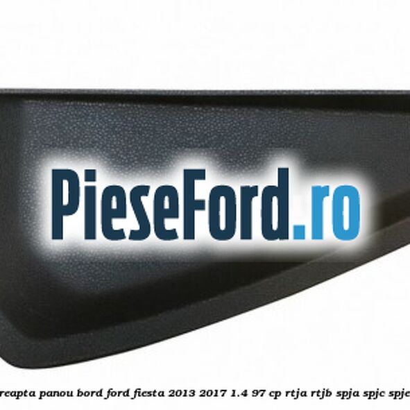 Capac dreapta panou bord Ford Fiesta 2013-2017 1.4 97 cp RTJA, RTJB, SPJA, SPJC, SPJE benzina