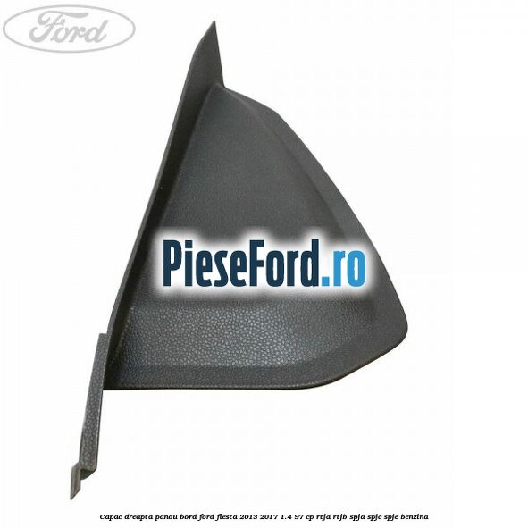 Capac dreapta panou bord Ford Fiesta 2013-2017 1.4 97 cp RTJA, RTJB, SPJA, SPJC, SPJE benzina