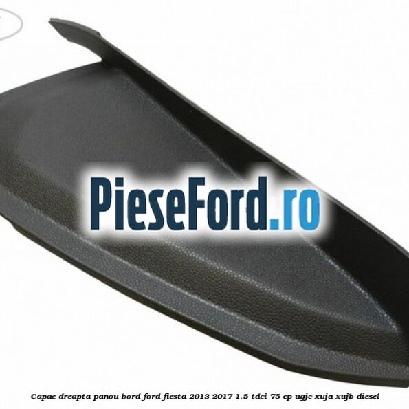 Capac dreapta panou bord Ford Fiesta 2013-2017 1.5 TDCi 75 cp UGJC, XUJA, XUJB diesel