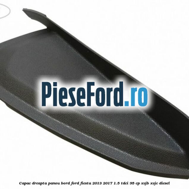Capac dreapta panou bord Ford Fiesta 2013-2017 1.5 TDCi 95 cp XVJB, XVJC diesel