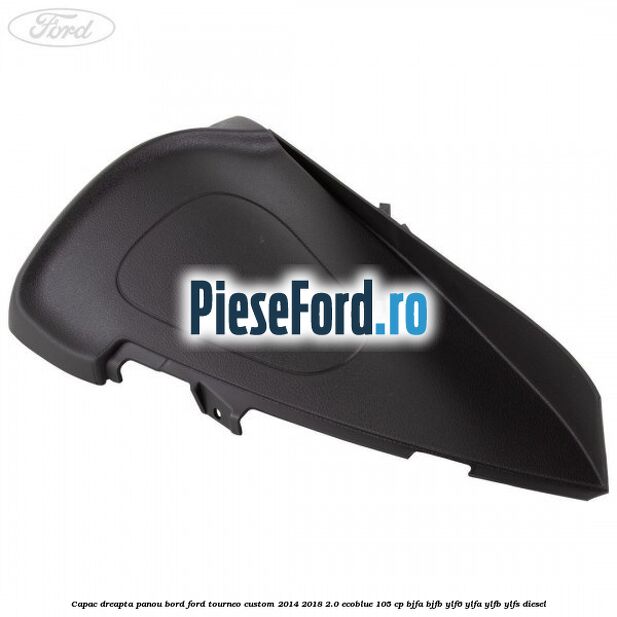 Capac dreapta panou bord Ford Tourneo Custom 2014-2018 2.0 EcoBlue 105 cp BJFA, BJFB, YLF6, YLFA, YLFB, YLFS diesel