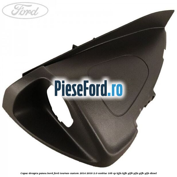 Capac dreapta panou bord Ford Tourneo Custom 2014-2018 2.0 EcoBlue 105 cp BJFA, BJFB, YLF6, YLFA, YLFB, YLFS diesel