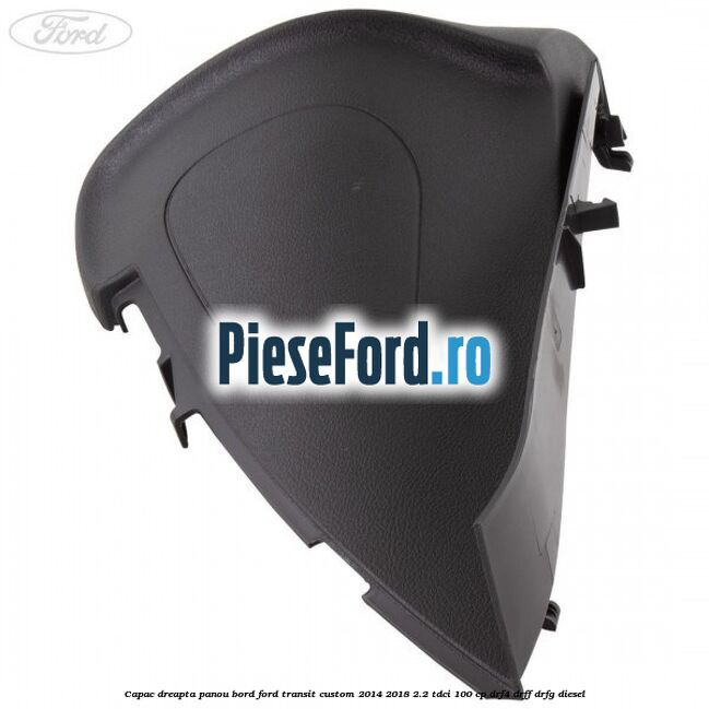 Capac dreapta panou bord Ford Transit Custom 2014-2018 2.2 TDCi 100 cp DRF4, DRFF, DRFG diesel