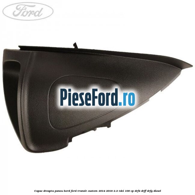 Capac dreapta panou bord Ford Transit Custom 2014-2018 2.2 TDCi 100 cp DRF4, DRFF, DRFG diesel