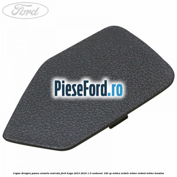 Capac dreapta panou consola centrala Ford Kuga 2013-2016 1.5 EcoBoost 150 cp M8MA, M8MB, M8MC, M8MD, M8ME benzina