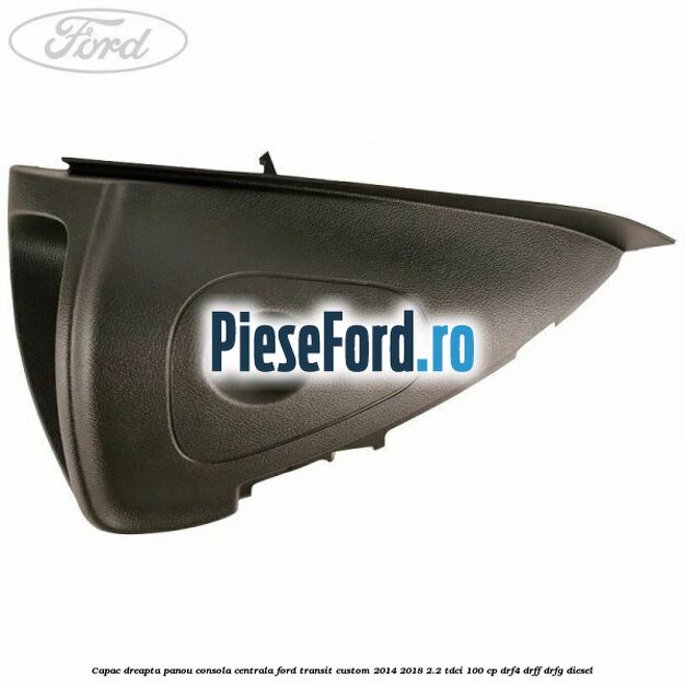 Capac dreapta panou consola centrala Ford Transit Custom 2014-2018 2.2 TDCi 100 cp Capac dreapta panou consola centrala Ford Transit Custom 2014-2018 2.2 TDCi 100 cp DRF4, DRFF, DRFG diesel