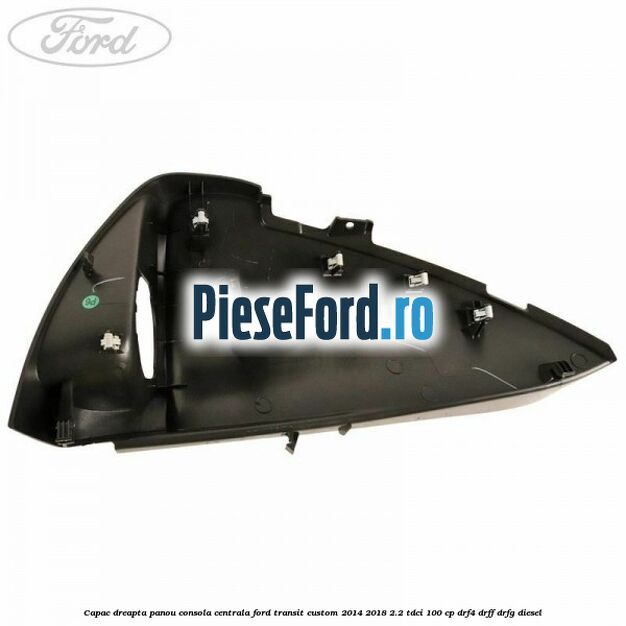 Capac dreapta panou consola centrala Ford Transit Custom 2014-2018 2.2 TDCi 100 cp Capac dreapta panou consola centrala Ford Transit Custom 2014-2018 2.2 TDCi 100 cp DRF4, DRFF, DRFG diesel