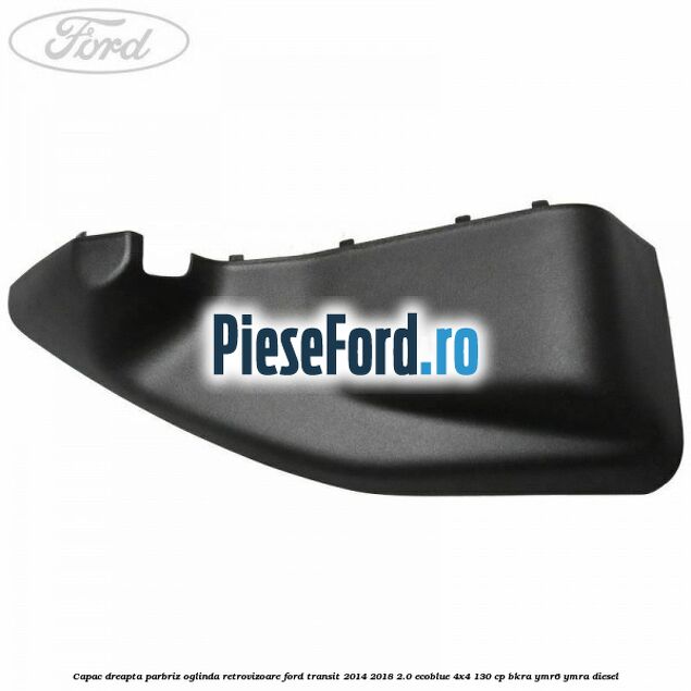 Capac dreapta parbriz oglinda retrovizoare Ford Transit 2014-2018 2.0 EcoBlue 4x4 130 cp BKRA, YMR6, YMRA diesel