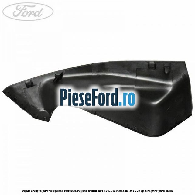Capac dreapta parbriz oglinda retrovizoare Ford Transit 2014-2018 2.0 EcoBlue 4x4 170 cp BLRA, YNR6, YNRA diesel