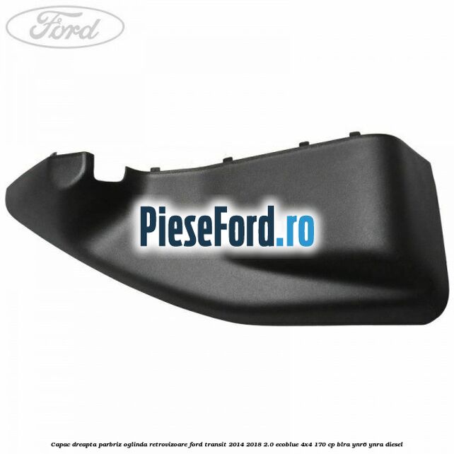 Capac dreapta parbriz oglinda retrovizoare Ford Transit 2014-2018 2.0 EcoBlue 4x4 170 cp BLRA, YNR6, YNRA diesel