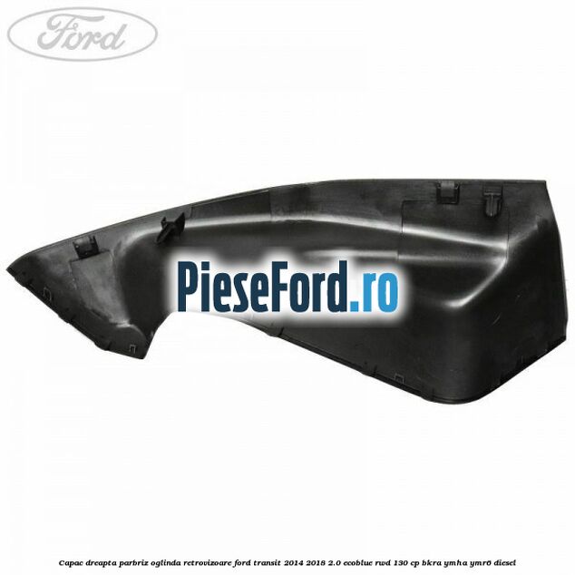 Capac dreapta parbriz oglinda retrovizoare Ford Transit 2014-2018 2.0 EcoBlue RWD 130 cp BKRA, YMHA, YMR6 diesel