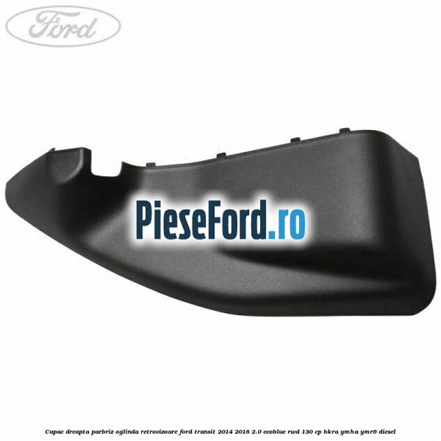 Capac dreapta parbriz oglinda retrovizoare Ford Transit 2014-2018 2.0 EcoBlue RWD 130 cp BKRA, YMHA, YMR6 diesel